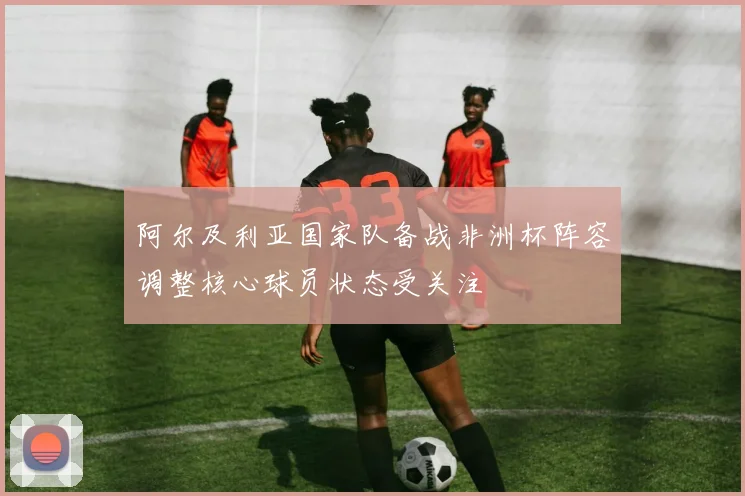 阿尔及利亚国家队备战非洲杯阵容调整核心球员状态受关注