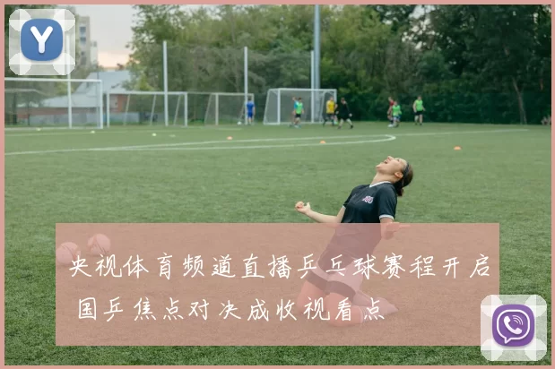 央视体育频道直播乒乓球赛程开启 国乒焦点对决成收视看点
