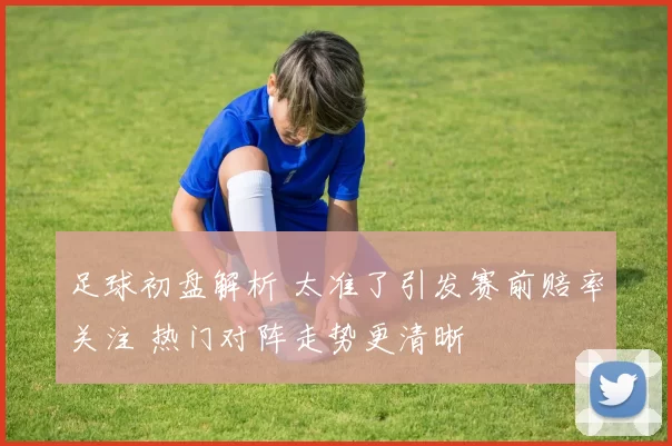 足球初盘解析 太准了引发赛前赔率关注 热门对阵走势更清晰