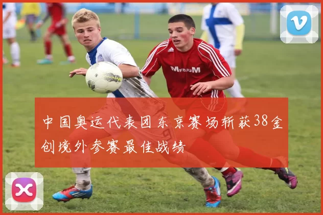 中国奥运代表团东京赛场斩获38金创境外参赛最佳战绩
