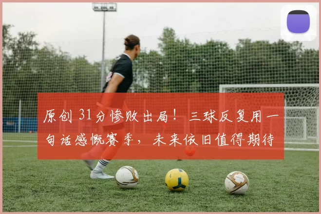 原创 31分惨败出局！三球反复用一句话感慨赛季，未来依旧值得期待