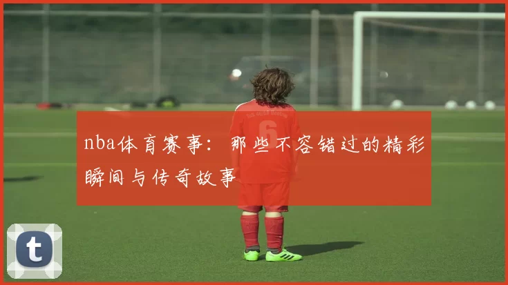 nba体育赛事：那些不容错过的精彩瞬间与传奇故事