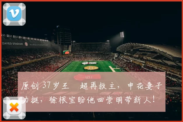 原创 37岁王燊超再救主，申花妻子力挺，徐根宝盼他回崇明带新人！