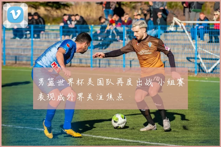 男篮世界杯美国队再度出战 小组赛表现成外界关注焦点