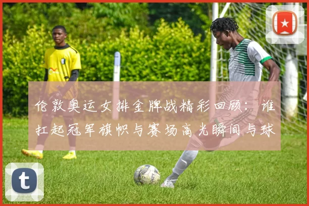 伦敦奥运女排金牌战精彩回顾：谁扛起冠军旗帜与赛场高光瞬间与球迷