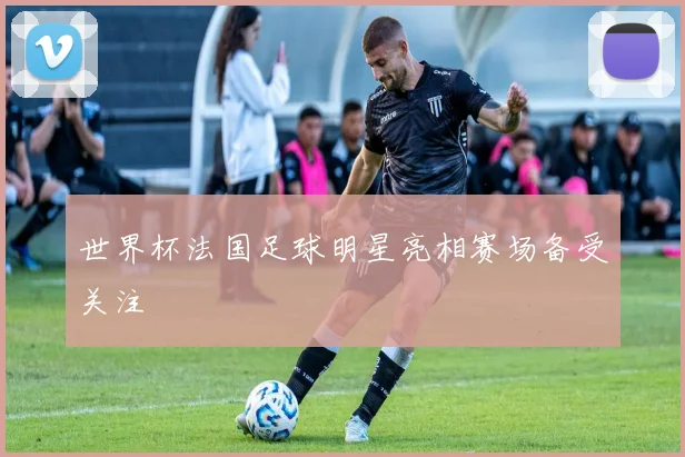 世界杯法国足球明星亮相赛场备受关注