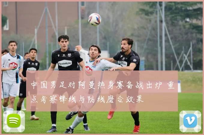 中国男足对阿曼热身赛备战出炉 重点考察锋线与防线磨合效果