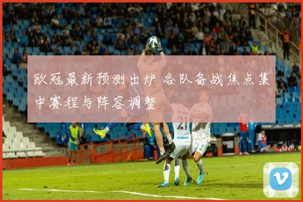 欧冠最新预测出炉 各队备战焦点集中赛程与阵容调整