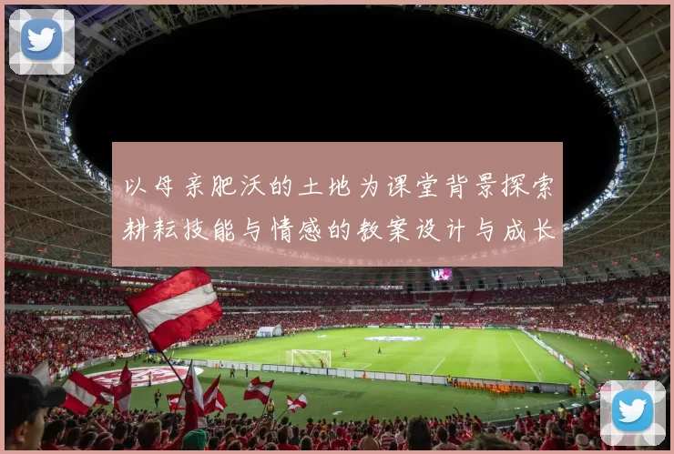 以母亲肥沃的土地为课堂背景探索耕耘技能与情感的教案设计与成长