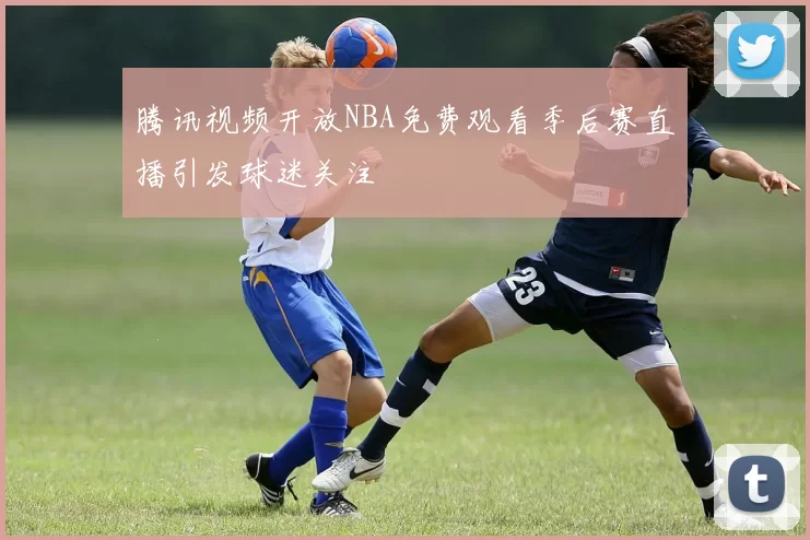 腾讯视频开放NBA免费观看季后赛直播引发球迷关注