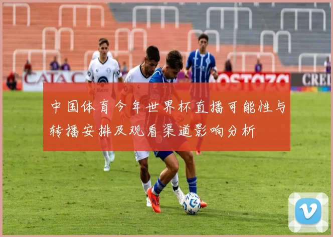 中国体育今年世界杯直播可能性与转播安排及观看渠道影响分析
