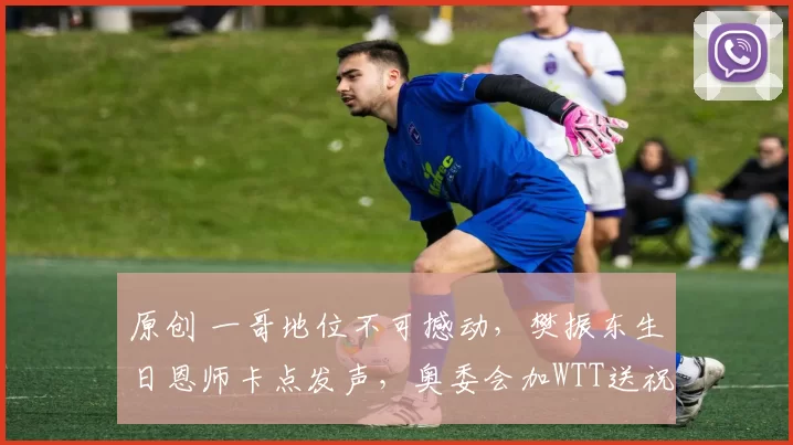 原创 一哥地位不可撼动，樊振东生日恩师卡点发声，奥委会加WTT送祝福