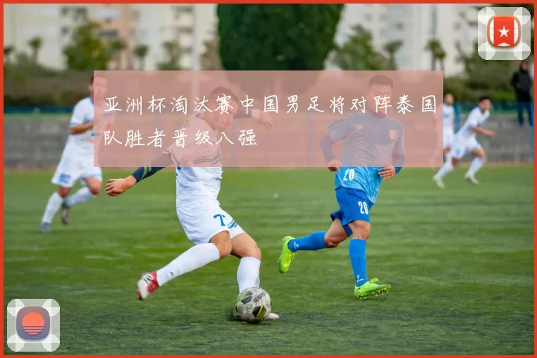 亚洲杯淘汰赛中国男足将对阵泰国队胜者晋级八强