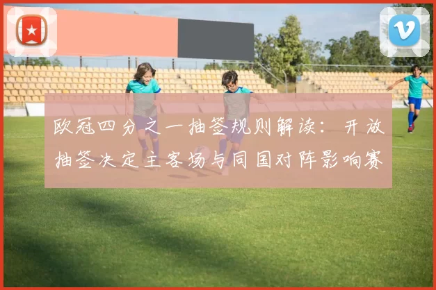 欧冠四分之一抽签规则解读:开放抽签决定主客场与同国对阵影响赛程