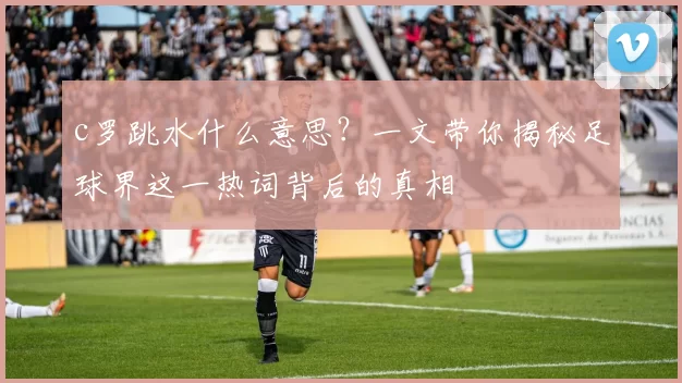 c罗跳水什么意思？一文带你揭秘足球界这一热词背后的真相