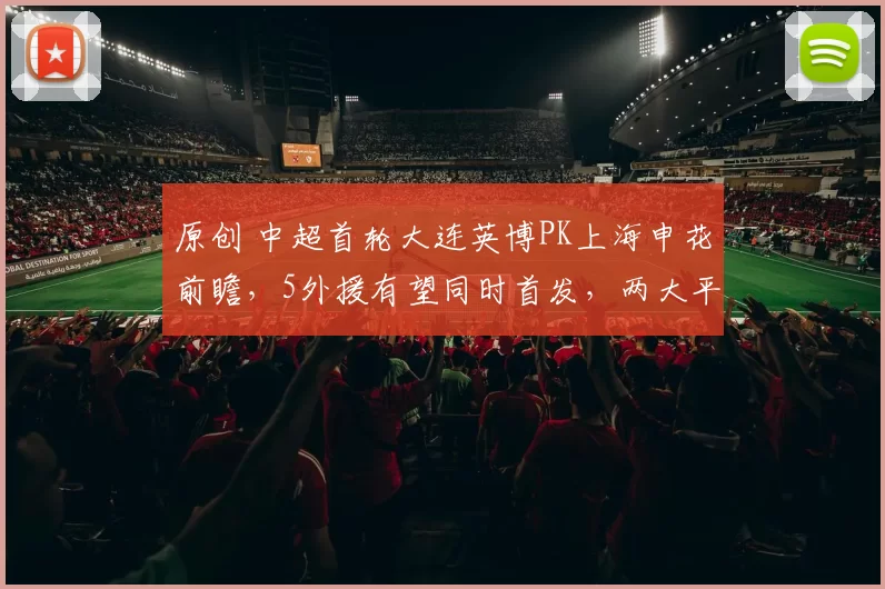 原创 中超首轮大连英博PK上海申花前瞻，5外援有望同时首发，两大平台确定直播