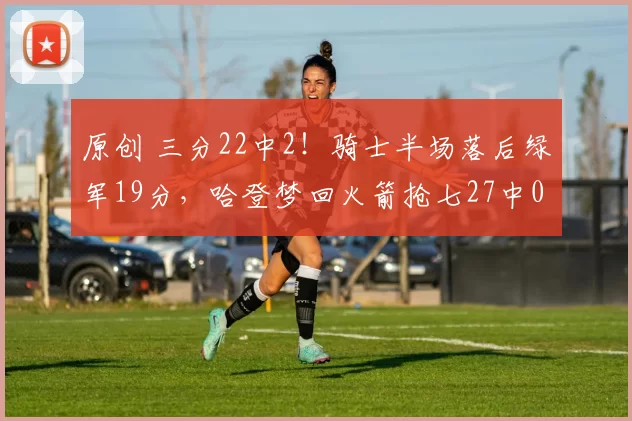 原创 三分22中2！骑士半场落后绿军19分，哈登梦回火箭抢七27中0