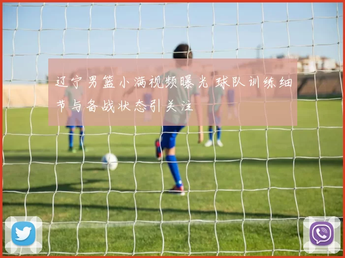 辽宁男篮小满视频曝光 球队训练细节与备战状态引关注