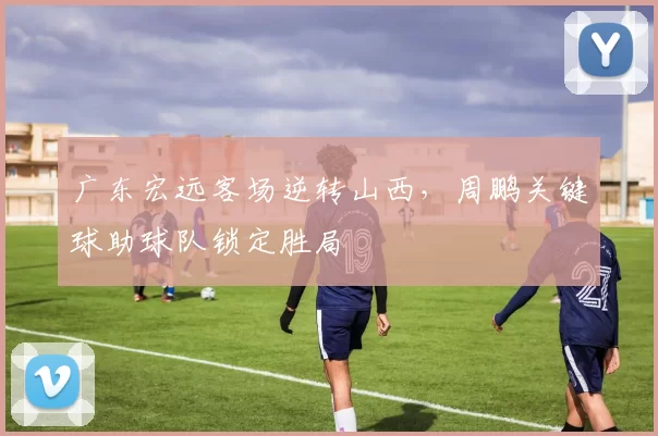 广东宏远客场逆转山西，周鹏关键球助球队锁定胜局