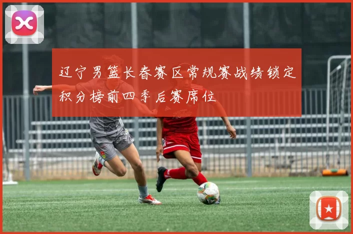 辽宁男篮长春赛区常规赛战绩锁定积分榜前四季后赛席位