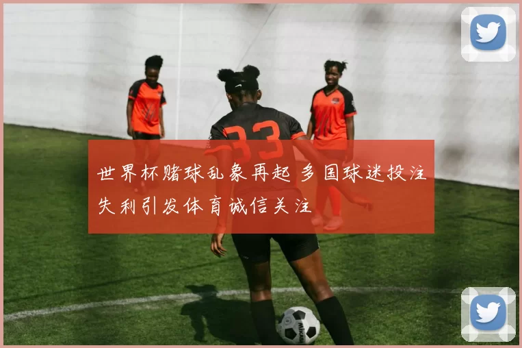 世界杯赌球乱象再起 多国球迷投注失利引发体育诚信关注