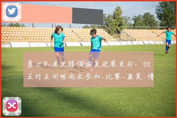 勇士队库里膝伤恢复进展良好，但五对五训练尚未参加_比赛_康复_情况