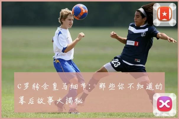 c罗转会皇马细节：那些你不知道的幕后故事大揭秘