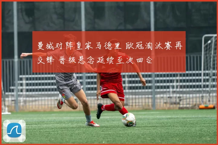 曼城对阵皇家马德里 欧冠淘汰赛再交锋 晋级悬念延续至次回合