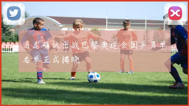 马龙确认出战巴黎奥运会国乒男单名单正式揭晓