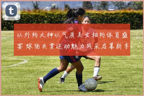 以外约大神以气质美女相约体育盛宴 球场共赏运动魅力风采启幕新季