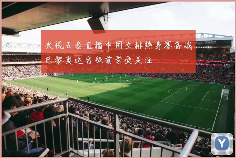 央视五套直播中国女排热身赛备战巴黎奥运晋级前景受关注