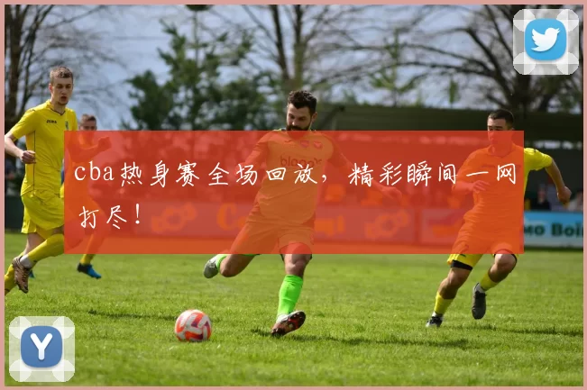 cba热身赛全场回放,精彩瞬间一网打尽!