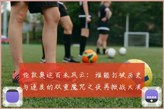 伦敦奥运百米风云：谁能打破历史与速度的双重魔咒之夜再掀战火浪