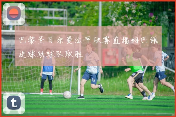 巴黎圣日尔曼法甲联赛直播姆巴佩进球助球队取胜