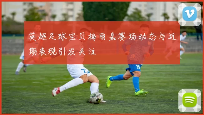 英超足球宝贝梅丽嘉赛场动态与近期表现引发关注