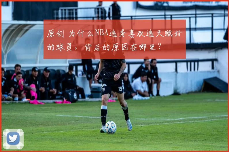 原创 为什么NBA选秀喜欢选天赋好的球员，背后的原因在哪里？