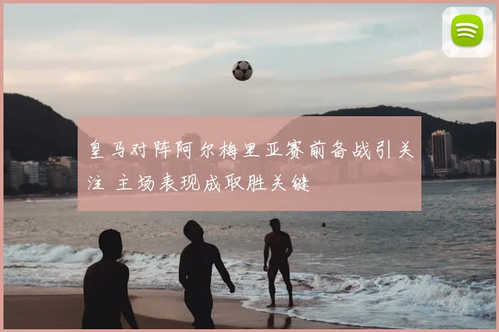 皇马对阵阿尔梅里亚赛前备战引关注 主场表现成取胜关键