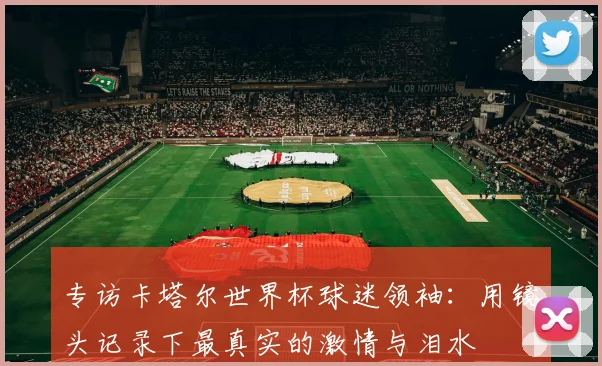 专访卡塔尔世界杯球迷领袖:用镜头记录下最真实的激情与泪水