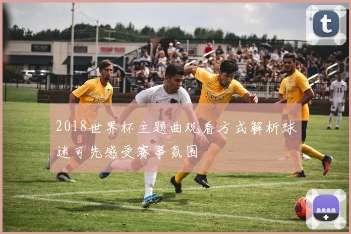 2018世界杯主题曲观看方式解析球迷可先感受赛事氛围
