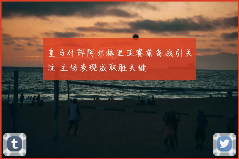 皇马对阵阿尔梅里亚赛前备战引关注 主场表现成取胜关键
