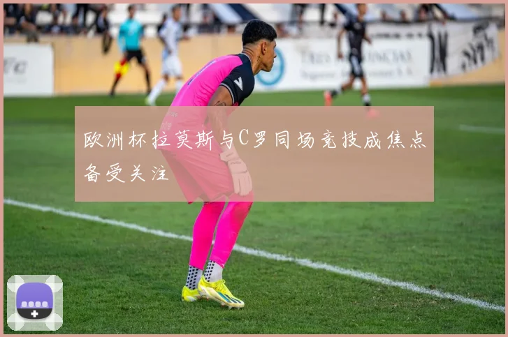 欧洲杯拉莫斯与C罗同场竞技成焦点备受关注