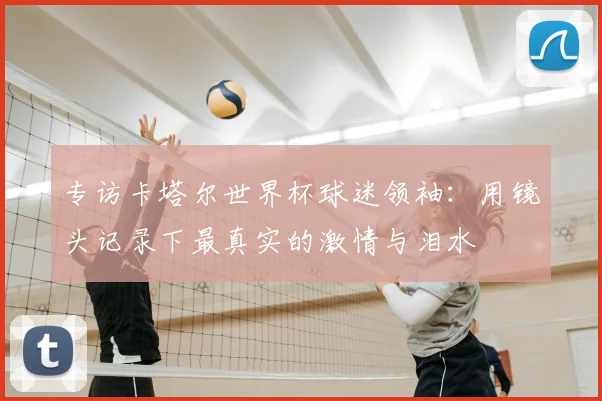 专访卡塔尔世界杯球迷领袖：用镜头记录下最真实的激情与泪水