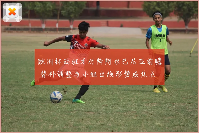 欧洲杯西班牙对阵阿尔巴尼亚前瞻 替补调整与小组出线形势成焦点