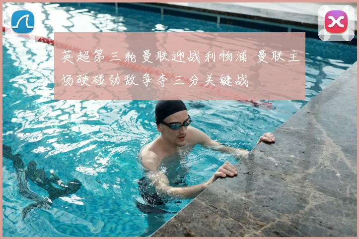 英超第三轮曼联迎战利物浦 曼联主场硬碰劲敌争夺三分关键战