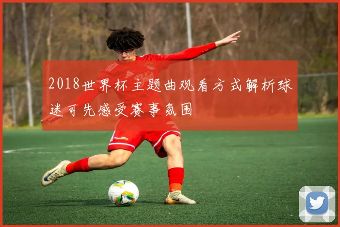 2018世界杯主题曲观看方式解析球迷可先感受赛事氛围