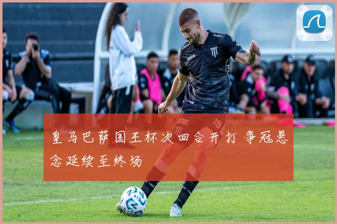 皇马巴萨国王杯次回合开打 争冠悬念延续至终场