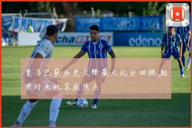 皇马巴萨历史交锋最大比分回顾 经典对决纪录成焦点