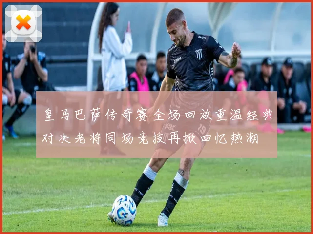 皇马巴萨传奇赛全场回放重温经典对决老将同场竞技再掀回忆热潮