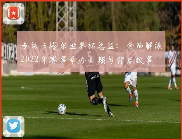 专访卡塔尔世界杯总监：全面解读2022年赛事举办日期与背后故事