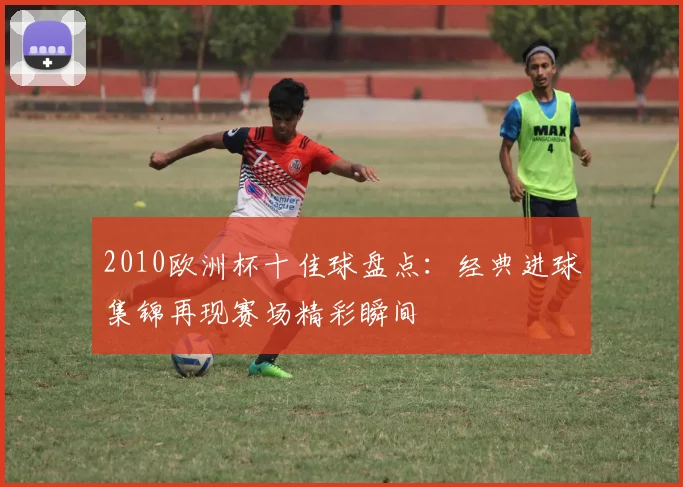 2010欧洲杯十佳球盘点:经典进球集锦再现赛场精彩瞬间